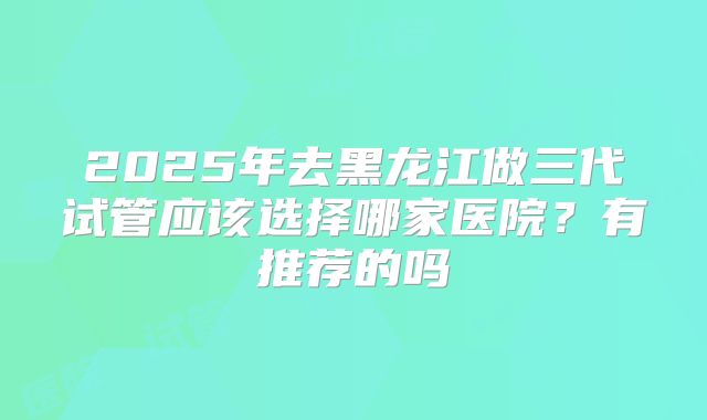 2025年去黑龙江做三代试管应该选择哪家医院?有推荐的吗