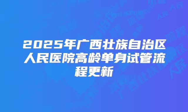 2025年广西壮族自治区人民医院高龄单身试管流程更新