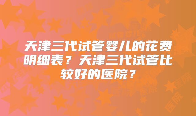 天津三代试管婴儿的花费明细表?天津三代试管比较好的医院?