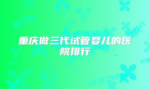 重庆做三代试管婴儿的医院排行