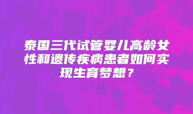 泰国三代试管婴儿高龄女性和遗传疾病患者如何实现生育梦想？