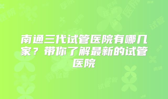 南通三代试管医院有哪几家?带你了解最新的试管医院