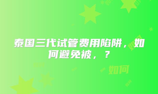 泰国三代试管费用陷阱，如何避免被，？
