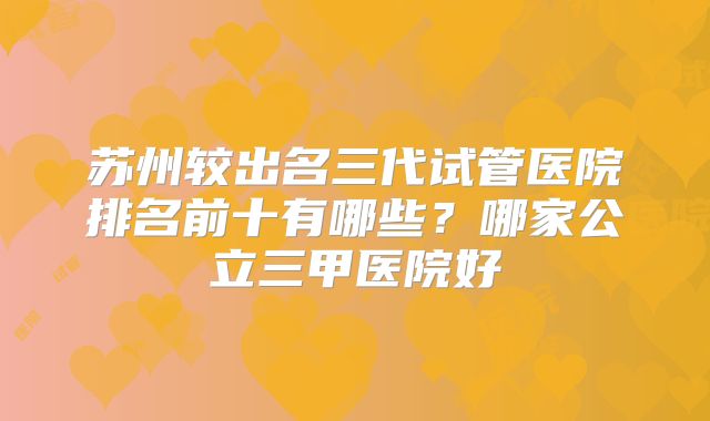 苏州较出名三代试管医院排名前十有哪些？哪家公立三甲医院好