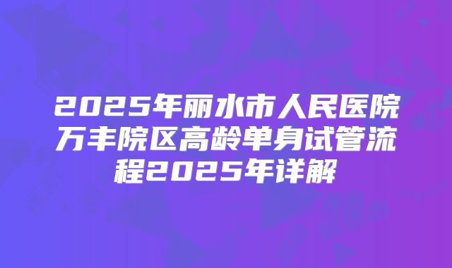 2025年丽水市人民医院万丰院区高龄单身试管流程2025年详解