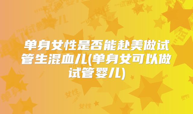 单身女性是否能赴美做试管生混血儿(单身女可以做试管婴儿)