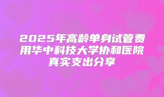 2025年高龄单身试管费用华中科技大学协和医院真实支出分享