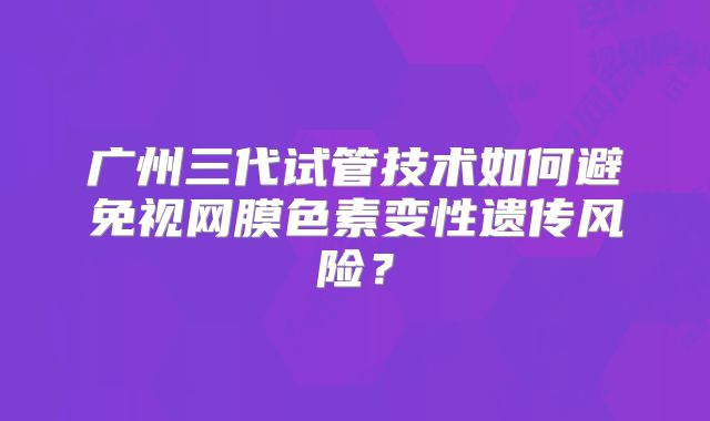 广州三代试管技术如何避免视网膜色素变性遗传风险?