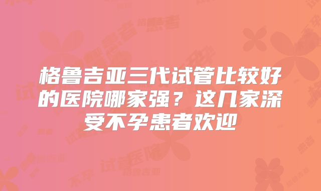 格鲁吉亚三代试管比较好的医院哪家强?这几家深受不孕患者欢迎