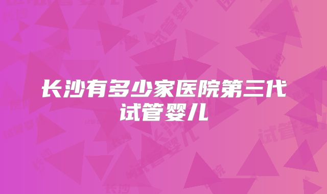 长沙有多少家医院第三代试管婴儿