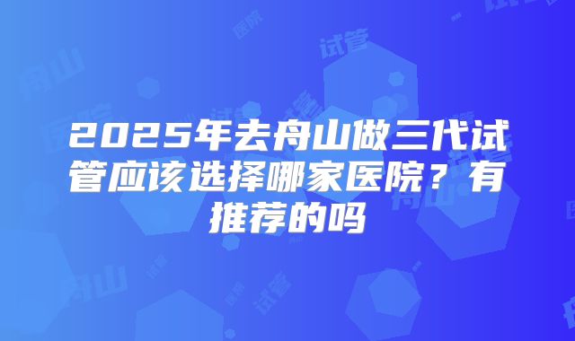 2025年去舟山做三代试管应该选择哪家医院？有推荐的吗