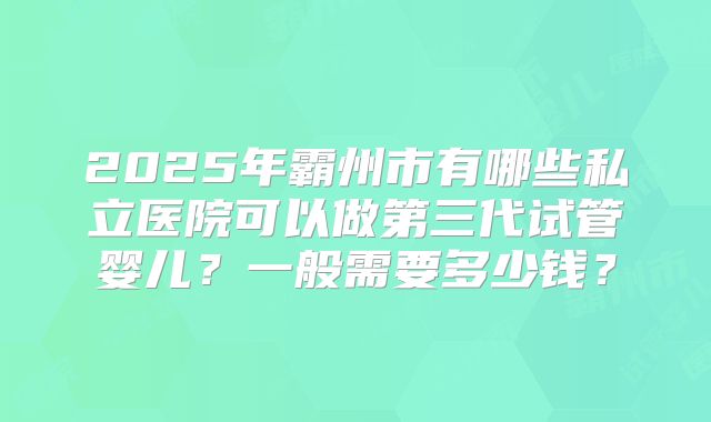 2025年霸州市有哪些私立医院可以做第三代试管婴儿？一般需要多少钱？