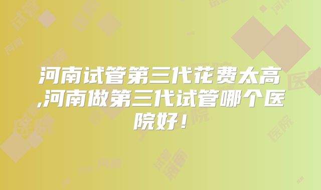 河南试管第三代花费太高,河南做第三代试管哪个医院好!