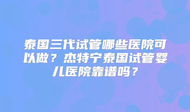 泰国三代试管哪些医院可以做?杰特宁泰国试管婴儿医院靠谱吗?