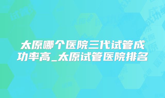 太原哪个医院三代试管成功率高_太原试管医院排名