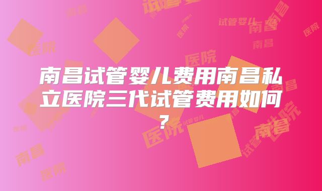 南昌试管婴儿费用南昌私立医院三代试管费用如何?