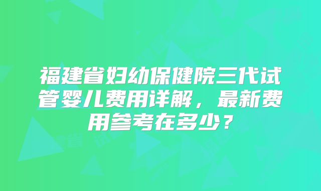 福建省妇幼保健院三代试管婴儿费用详解,最新费用参考在多少?