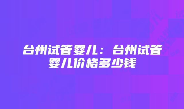 台州试管婴儿：台州试管婴儿价格多少钱