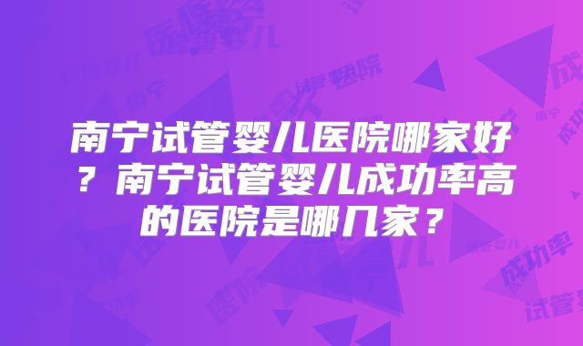 南宁试管婴儿医院哪家好?南宁试管婴儿成功率高的医院是哪几家?