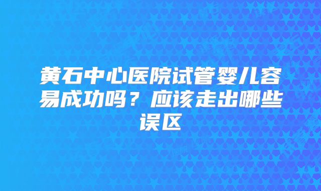 黄石中心医院试管婴儿容易成功吗？应该走出哪些误区