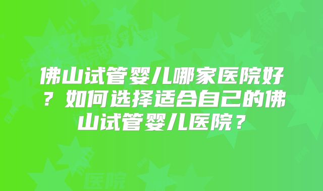 佛山试管婴儿哪家医院好?如何选择适合自己的佛山试管婴儿医院?