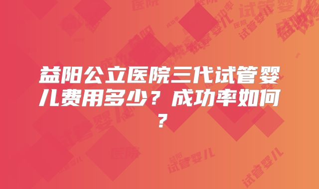 益阳公立医院三代试管婴儿费用多少?成功率如何?