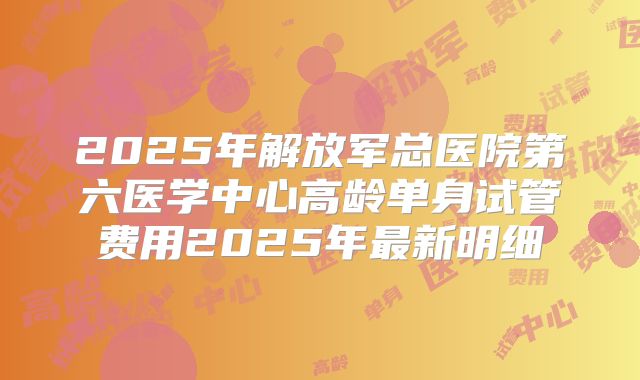 2025年解放军总医院第六医学中心高龄单身试管费用2025年最新明细