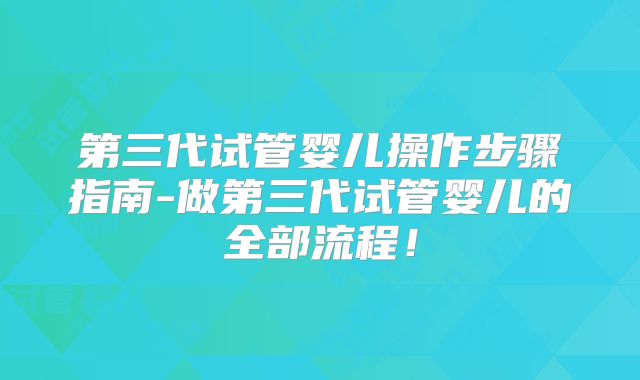 第三代试管婴儿操作步骤指南-做第三代试管婴儿的全部流程！