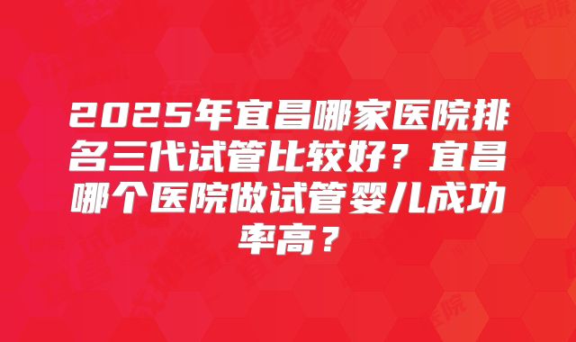 2025年宜昌哪家医院排名三代试管比较好?宜昌哪个医院做试管婴儿成功率高?