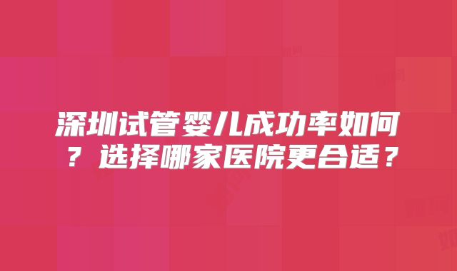 深圳试管婴儿成功率如何?选择哪家医院更合适?