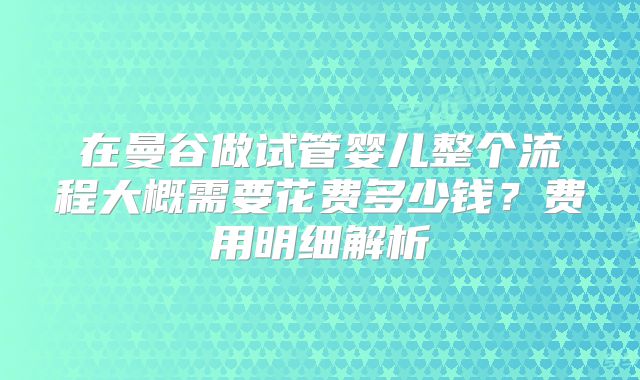 在曼谷做试管婴儿整个流程大概需要花费多少钱？费用明细解析