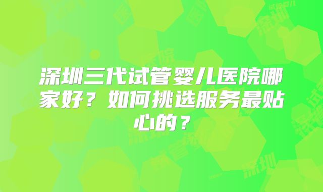 深圳三代试管婴儿医院哪家好？如何挑选服务最贴心的？