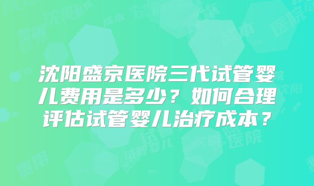 沈阳盛京医院三代试管婴儿费用是多少？如何合理评估试管婴儿治疗成本？