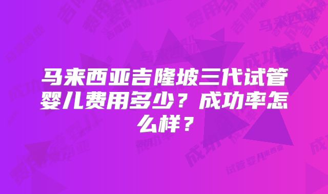 马来西亚吉隆坡三代试管婴儿费用多少？成功率怎么样？