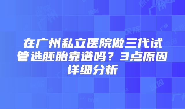 在广州私立医院做三代试管选胚胎靠谱吗？3点原因详细分析