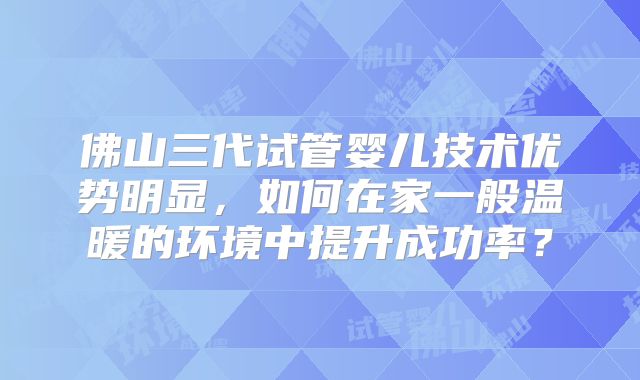 佛山三代试管婴儿技术优势明显,如何在家一般温暖的环境中提升成功率?