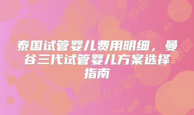 泰国试管婴儿费用明细，曼谷三代试管婴儿方案选择指南