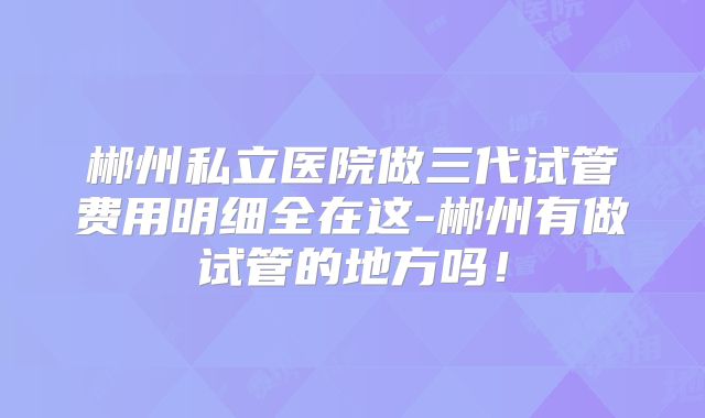 郴州私立医院做三代试管费用明细全在这-郴州有做试管的地方吗!