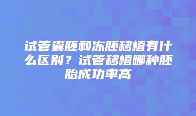 试管囊胚和冻胚移植有什么区别？试管移植哪种胚胎成功率高