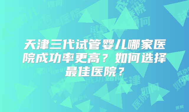 天津三代试管婴儿哪家医院成功率更高?如何选择最佳医院?