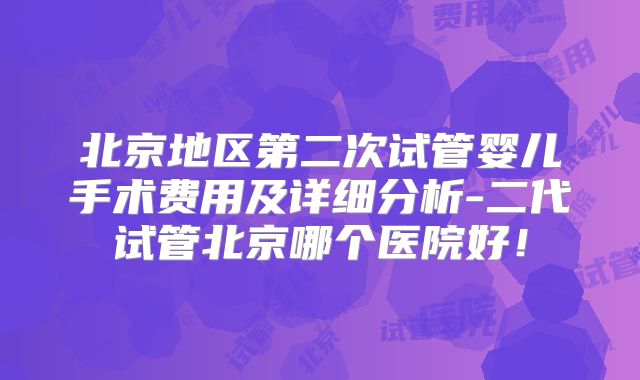 北京地区第二次试管婴儿手术费用及详细分析-二代试管北京哪个医院好!