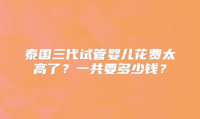 泰国三代试管婴儿花费太高了？一共要多少钱？