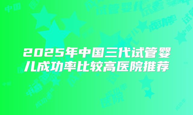 2025年中国三代试管婴儿成功率比较高医院推荐