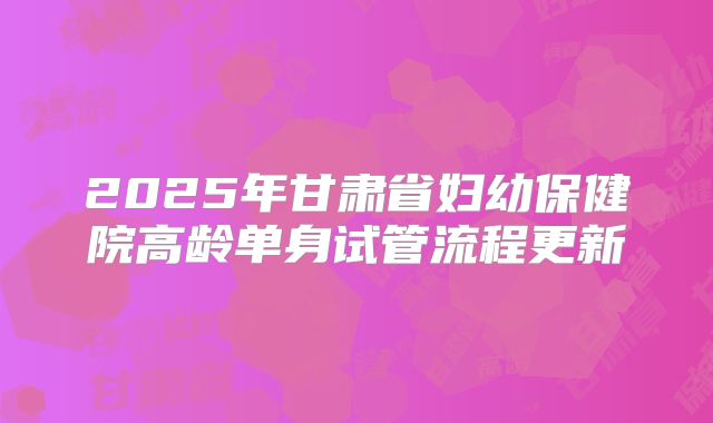2025年甘肃省妇幼保健院高龄单身试管流程更新