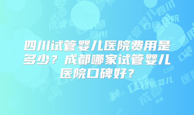 四川试管婴儿医院费用是多少？成都哪家试管婴儿医院口碑好？