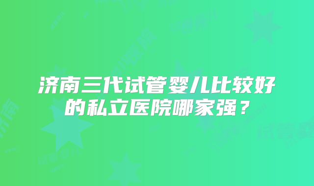 济南三代试管婴儿比较好的私立医院哪家强？