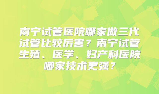 南宁试管医院哪家做三代试管比较厉害？南宁试管生殖、医学、妇产科医院哪家技术更强？