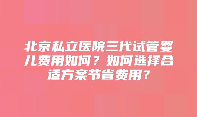 北京私立医院三代试管婴儿费用如何?如何选择合适方案节省费用?
