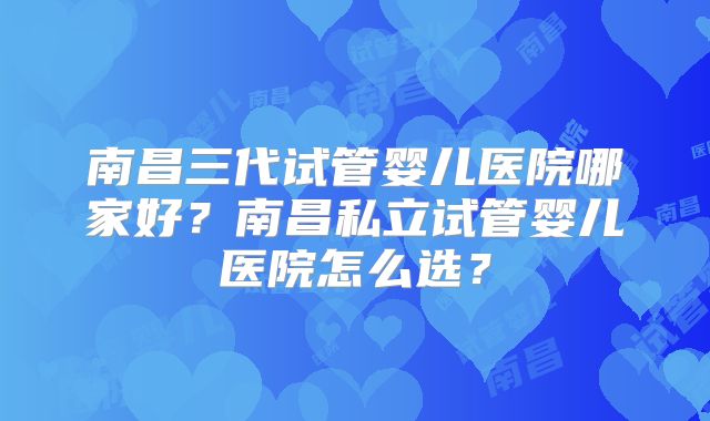 南昌三代试管婴儿医院哪家好?南昌私立试管婴儿医院怎么选?