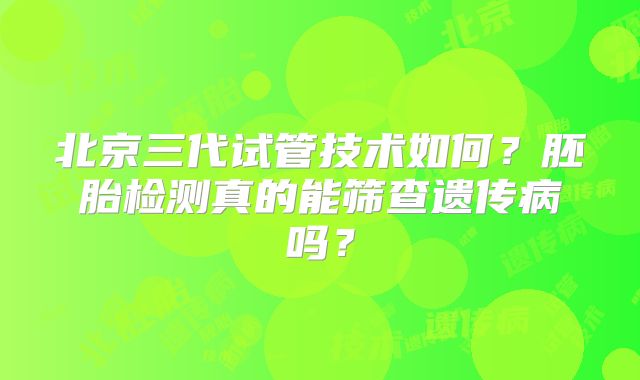 北京三代试管技术如何?胚胎检测真的能筛查遗传病吗?